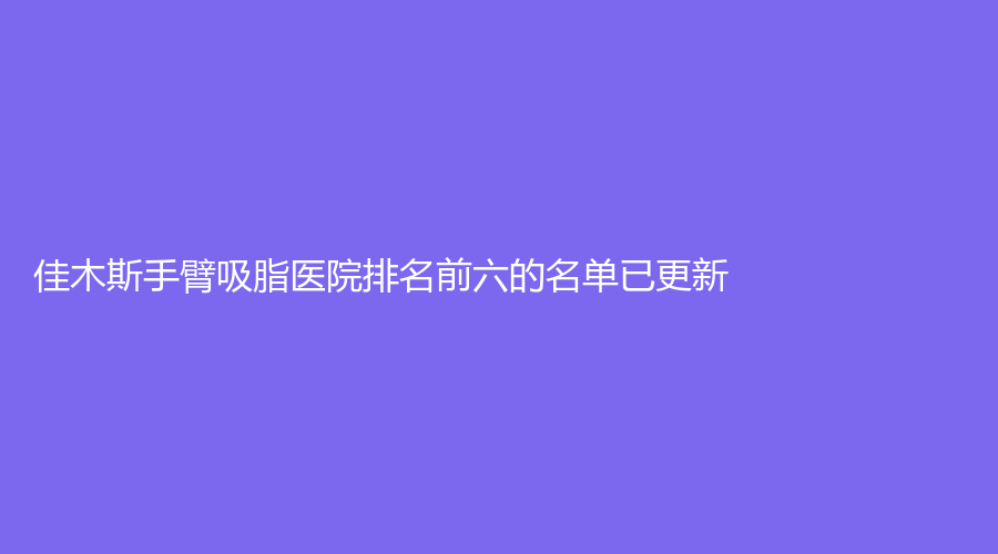 佳木斯手臂吸脂醫(yī)院排名前六的名單已更新！