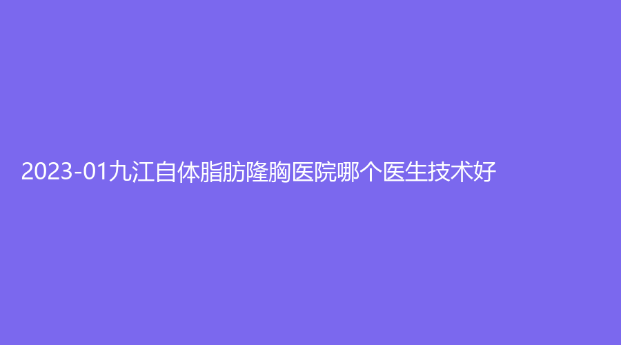 2023-01九江自體脂肪隆胸醫(yī)院哪個(gè)醫(yī)生技術(shù)好？艾萊芙、瑞昌阿芙羅、星瑞美等機(jī)構(gòu)哪個(gè)費(fèi)用低？