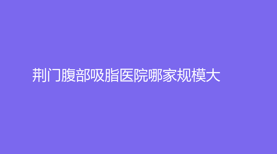 荊門腹部吸脂醫(yī)院哪家規(guī)模大？金瀚、現(xiàn)代韓蔻、楚伊等機(jī)構(gòu)哪家醫(yī)生有責(zé)任心？