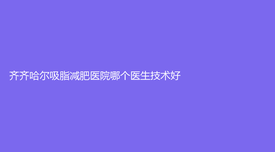 齊齊哈爾吸脂減肥醫(yī)院哪個醫(yī)生技術好？美好今生、靚婕、瑪利亞婦產(chǎn)醫(yī)院科等機構登頂前五！