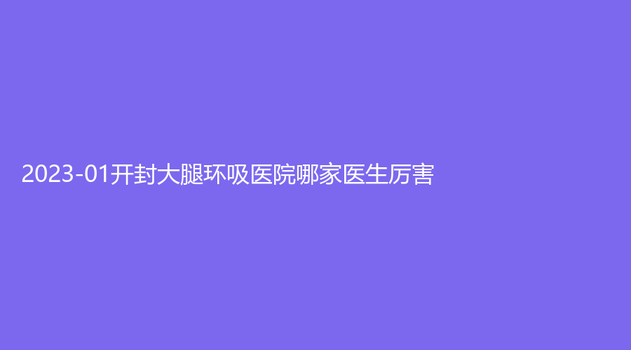 2023-01開封大腿環(huán)吸醫(yī)院哪家醫(yī)生厲害？靳建立診所、河南大學(xué)第一附屬醫(yī)院科、華億等機(jī)構(gòu)哪家技術(shù)好？