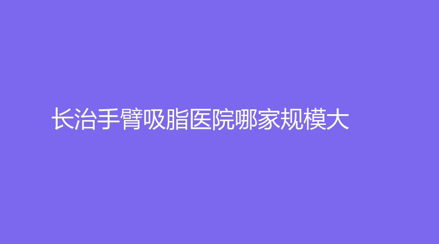 長(zhǎng)治手臂吸脂醫(yī)院哪家規(guī)模大？亮麗保健醫(yī)學(xué)診所、醫(yī)學(xué)院附屬和平醫(yī)院科、郭愛萍診所等機(jī)構(gòu)上榜！