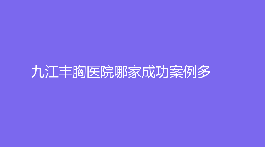 九江豐胸醫(yī)院哪家成功案例多？瑞麗、市第一人民醫(yī)院科、瑞昌阿芙羅等機(jī)構(gòu)登