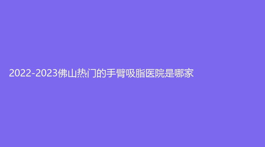 2022-2023佛山熱門的手臂吸脂醫(yī)院是哪家？永麗診所、妍禧、施亮牙科診所等機構(gòu)