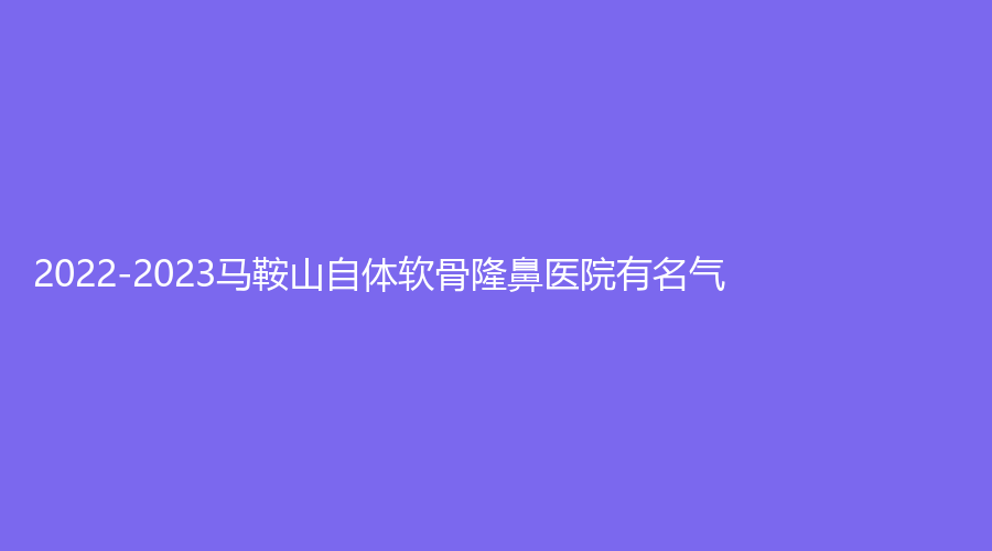 2022-2023馬鞍山自體軟骨隆鼻醫(yī)院有名氣？柯匯、美芙、瑞運(yùn)達(dá)診所等機(jī)構(gòu)穩(wěn)居前
