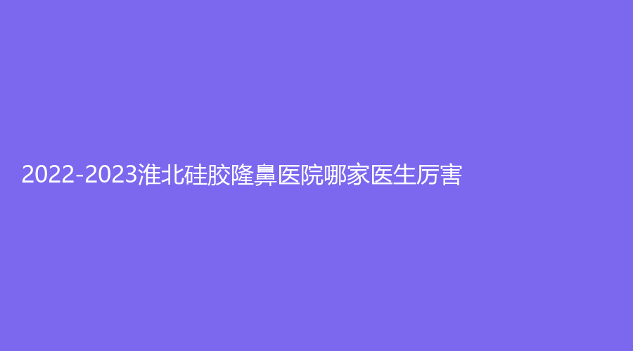 2022-2023淮北硅膠隆鼻醫(yī)院哪家醫(yī)生厲害？吳長淮診所、時光、天使等機構(gòu)穩(wěn)居前五！