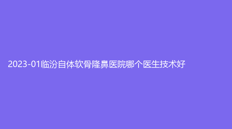 2023-01臨汾自體軟骨隆鼻醫(yī)院哪個醫(yī)生技術好？