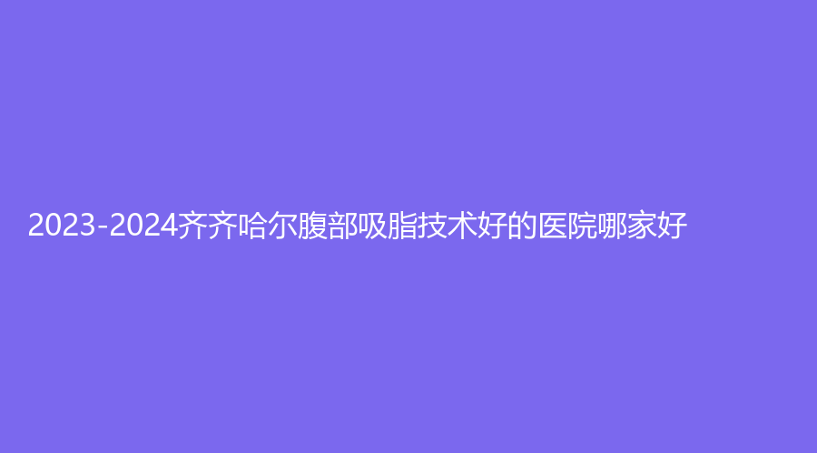 2023-2024齊齊哈爾腹部吸脂技術(shù)好的醫(yī)院哪家好？