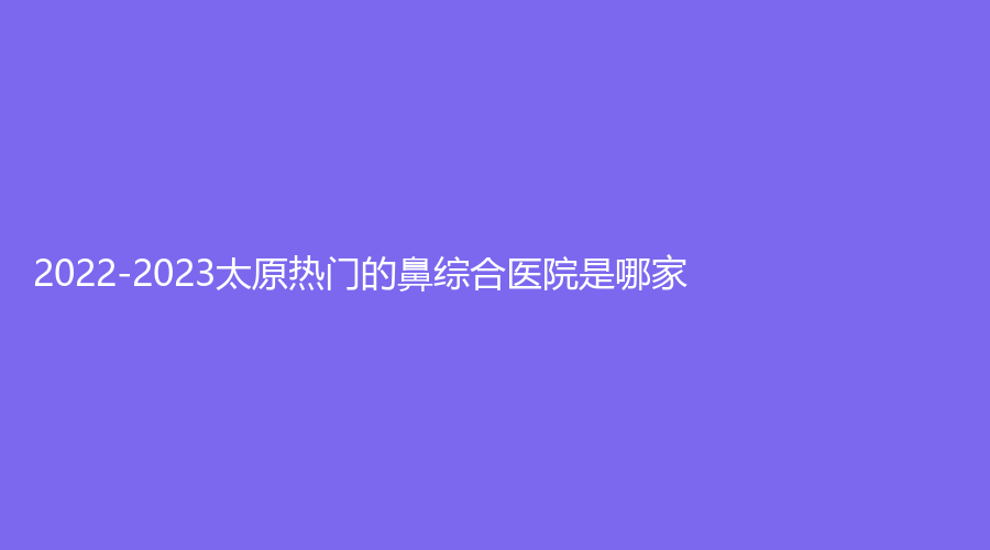 2022-2023太原熱門的鼻綜合醫(yī)院是哪家？云全斯嘉麗、新世紀醫(yī)學、山西立仁激光