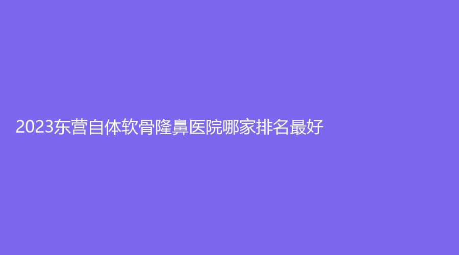 2023東營自體軟骨隆鼻醫(yī)院哪家排名好？