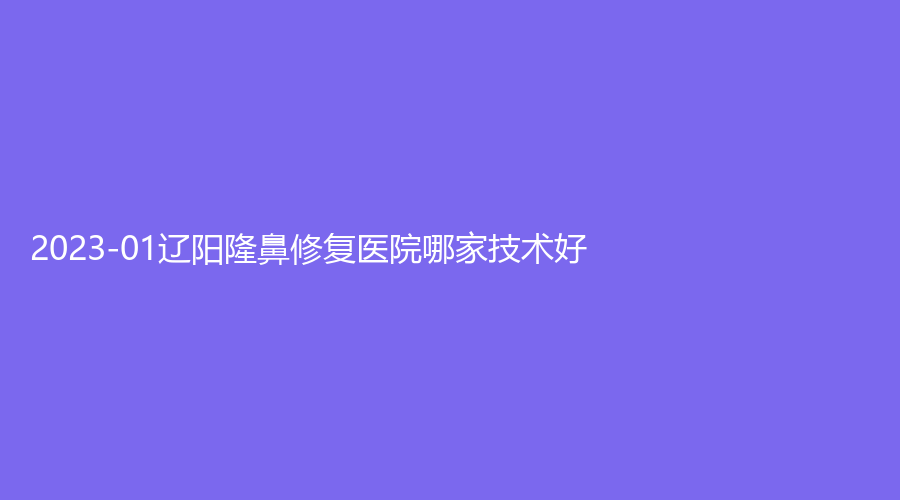 2023-01遼陽隆鼻修復醫(yī)院哪家技術(shù)好？