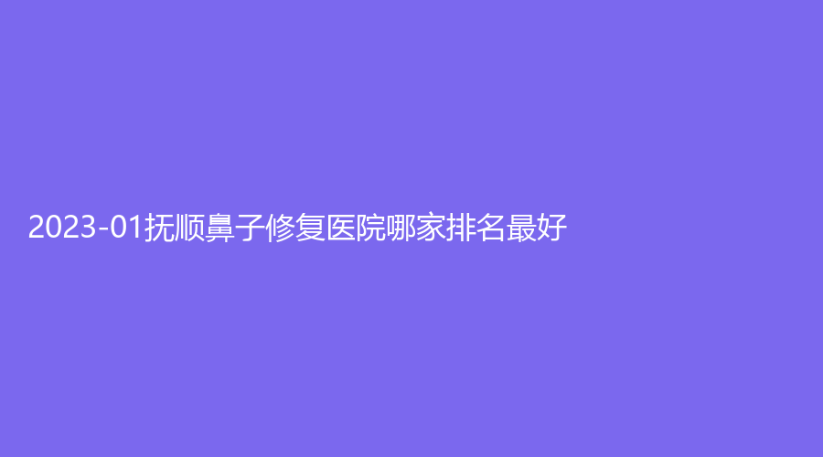 2023-01撫順鼻子修復(fù)醫(yī)院哪家排名好？陳彩蓓（原新協(xié)和）診所、藍天診所、何英杰診所等機構(gòu)哪家正規(guī)？