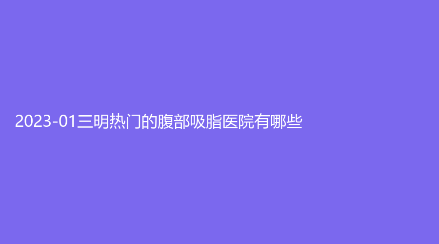 2023-01三明熱門(mén)的腹部吸脂醫(yī)院有哪些？