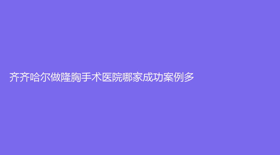 齊齊哈爾做隆胸手術(shù)醫(yī)院哪家成功案例多？隆顏、繡顏摯美、醫(yī)學(xué)院附屬第一醫(yī)