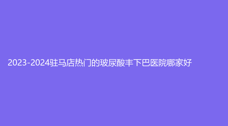 2023-2024駐馬店熱門的玻尿酸豐下巴醫(yī)院哪家好？美林苑診所、宋金軒熙沐診所、臻美等機(jī)構(gòu)哪家更專業(yè)？