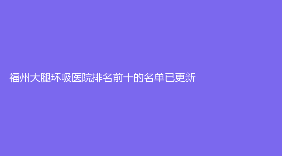 福州大腿環(huán)吸醫(yī)院排名前十的名單已更新！哲諾沃、丁斌煌診所、陳勉曾診所等機(jī)構(gòu)哪家案例多？