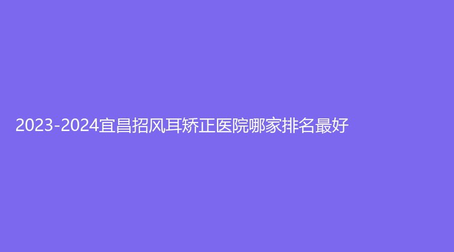 2023-2024宜昌招風(fēng)耳矯正醫(yī)院哪家排名好？瑞銘診所、圣美、當(dāng)陽(yáng)李長(zhǎng)青診所等機(jī)構(gòu)哪家費(fèi)用低？