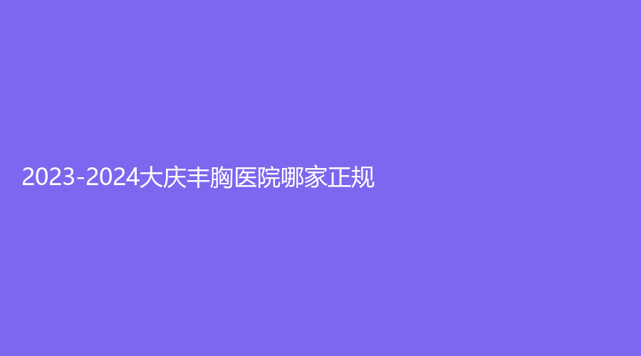 2023-2024大慶豐胸醫(yī)院哪家正規(guī)？立糧診所、孫顯志診所、淇爾美等機構(gòu)哪家正規(guī)？