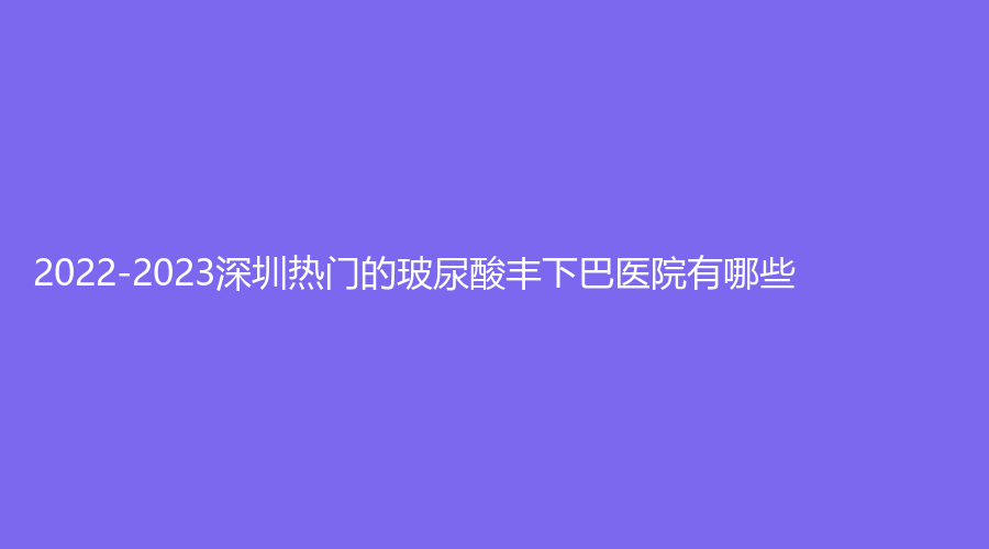 2022-2023深圳熱門的玻尿酸豐下巴醫(yī)院有哪些？美薈診所、婳妤診所、千氧等機(jī)構(gòu)哪個費(fèi)用低？