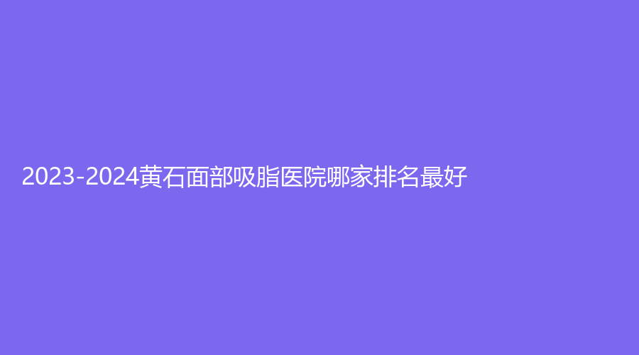2023-2024黃石面部吸脂醫(yī)院哪家排名好？