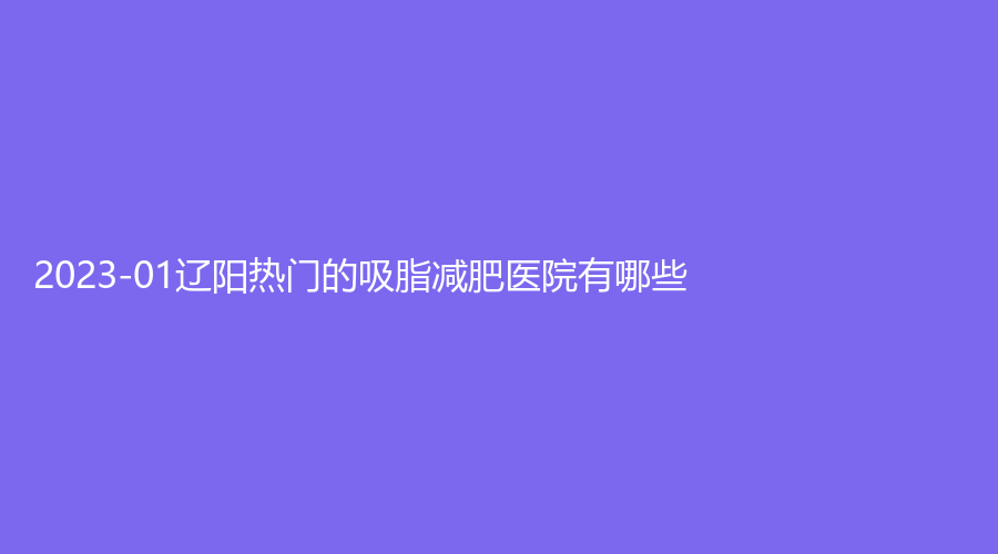 2023-01遼陽熱門的吸脂減肥醫(yī)院有哪些？