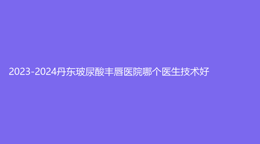 2023-2024丹東玻尿酸豐唇醫(yī)院哪個(gè)醫(yī)生技術(shù)好？美辰恒美、金澄、李紅等機(jī)構(gòu)哪個(gè)