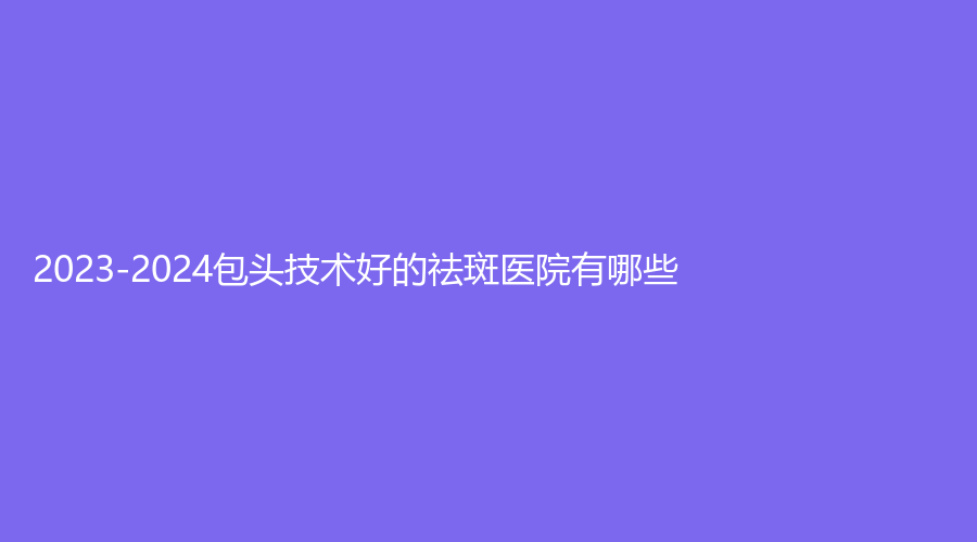 2023-2024包頭技術(shù)好的祛斑醫(yī)院有哪些？西之秀、靜美、醫(yī)學(xué)院第二附屬醫(yī)院醫(yī)學(xué)