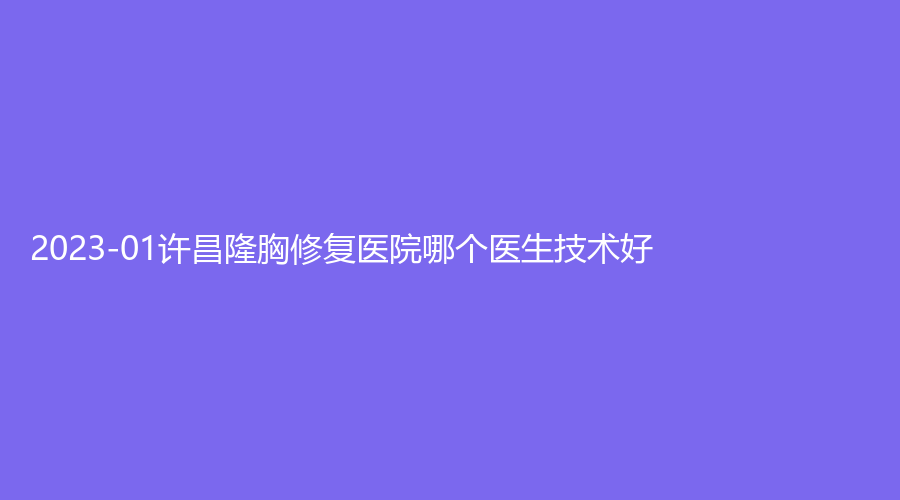 2023-01許昌隆胸修復(fù)醫(yī)院哪個(gè)醫(yī)生技術(shù)好？