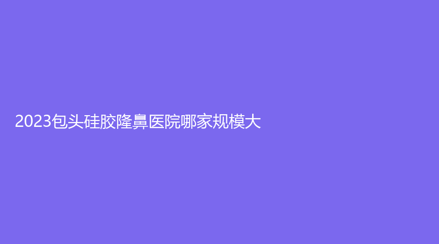 2023包頭硅膠隆鼻醫(yī)院哪家規(guī)模大？