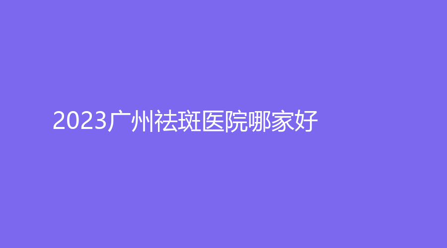 2023廣州祛斑醫(yī)院哪家好？佳人、艾悅診所、醫(yī)科大學(xué)附屬第一醫(yī)院外科等機構(gòu)受追捧！