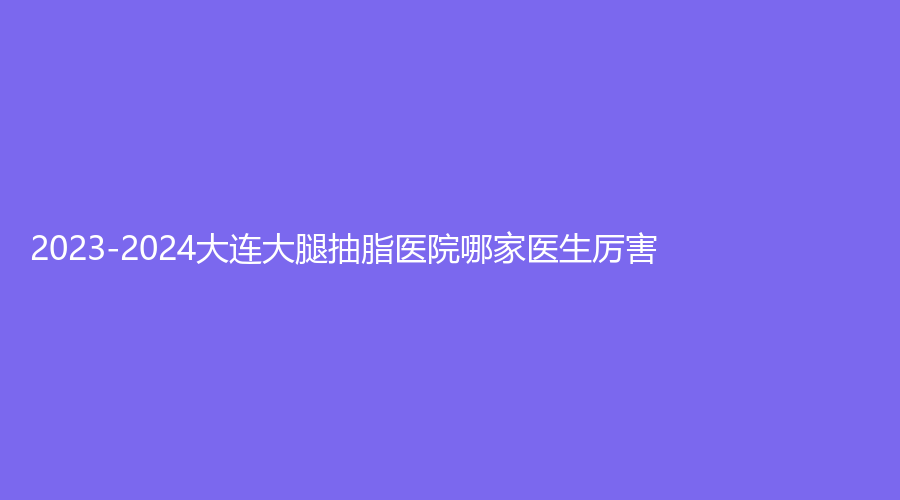 2023-2024大連大腿抽脂醫(yī)院哪家醫(yī)生厲害？市中心醫(yī)院科、魅力閣診所、如心等機構(gòu)哪家靠譜？