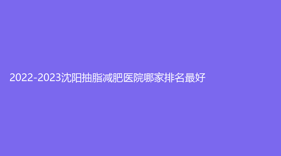 2022-2023沈陽抽脂減肥醫(yī)院哪家排名好？伊容疤痕診所、悅己、盡美等機構哪家技