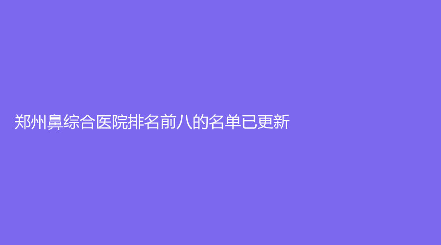 鄭州鼻綜合醫(yī)院排名前八的名單已更新！