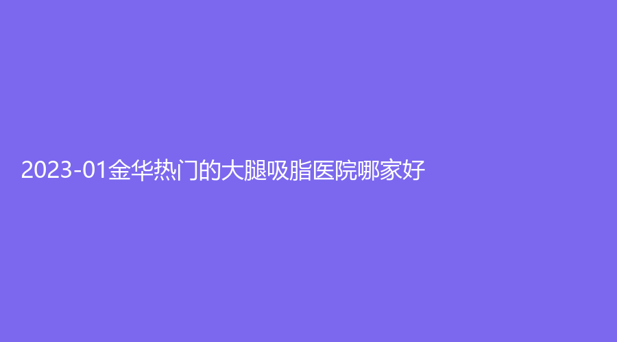 2023-01金華熱門的大腿吸脂醫(yī)院哪家好？