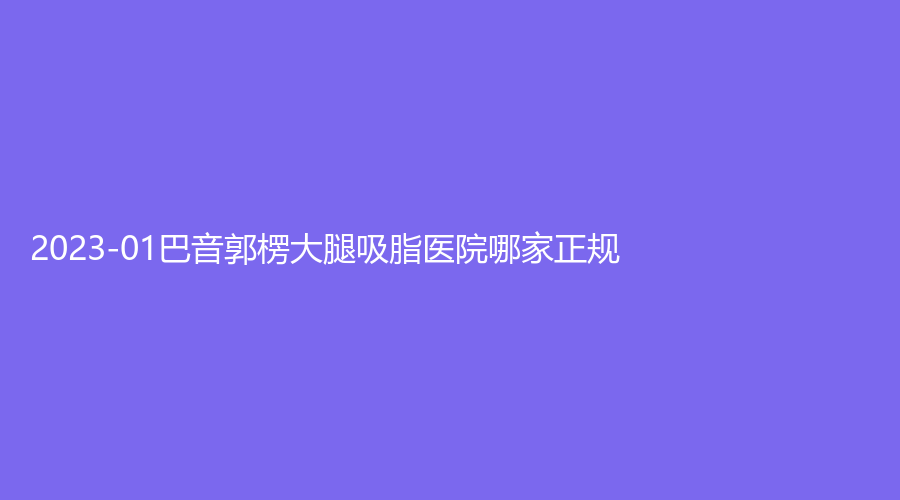 2023-01巴音郭楞大腿吸脂醫(yī)院哪家正規(guī)？庫爾勒碧洛迪絲、庫爾勒梨城華南醫(yī)院