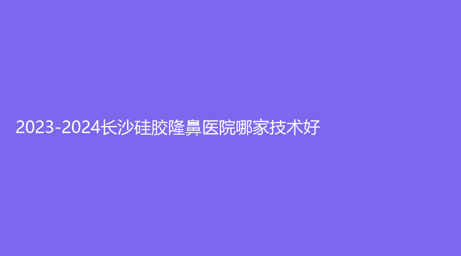 2023-2024長(zhǎng)沙硅膠隆鼻醫(yī)院哪家技術(shù)好？