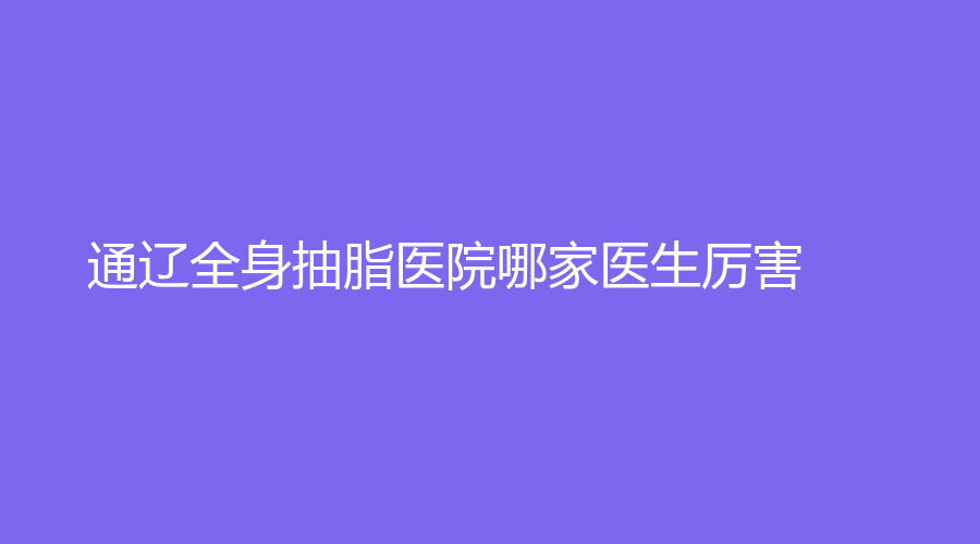 通遼全身抽脂醫(yī)院哪家醫(yī)生厲害？馬皓診所、新時代診所、沐鑫診所等機(jī)構(gòu)哪個費(fèi)用低？