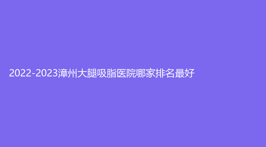 2022-2023漳州大腿吸脂醫(yī)院哪家排名好？