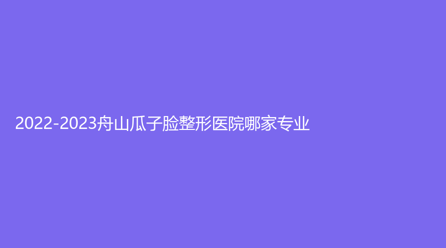 2022-2023舟山瓜子臉整形醫(yī)院哪家專業(yè)？