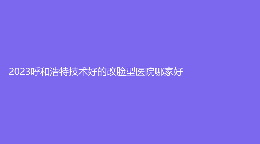 2023呼和浩特技術(shù)好的改臉型醫(yī)院哪家好？