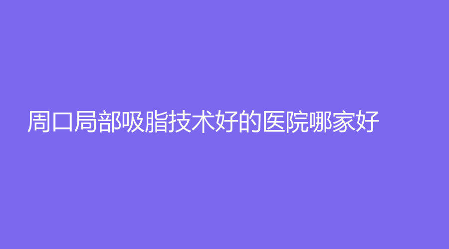 周口局部吸脂技術好的醫(yī)院哪家好？安美診所、華美、港區(qū)醫(yī)院等機構哪個效果