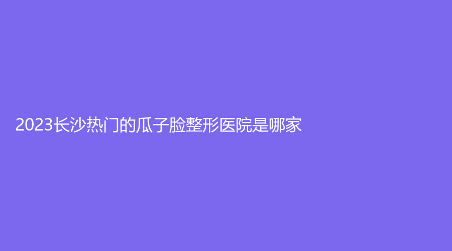 2023長(zhǎng)沙熱門(mén)的瓜子臉整形醫(yī)院是哪家？彭青和診所、湖南泊麗、星辰星醫(yī)美等
