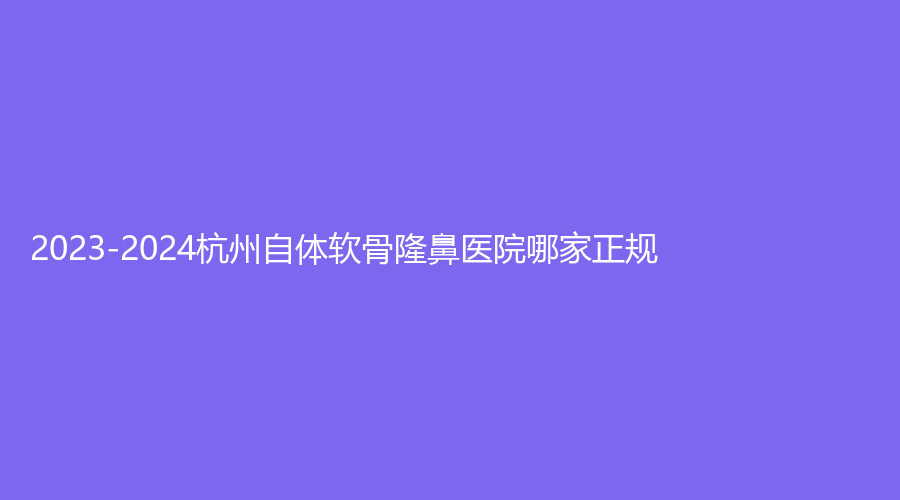 2023-2024杭州自體軟骨隆鼻醫(yī)院哪家正規(guī)？