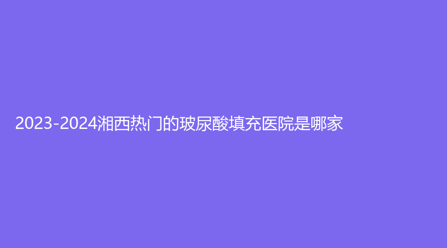 2023-2024湘西熱門的玻尿酸填充醫(yī)院是哪家？自治州人民醫(yī)院燒傷科、吉首星漾、吉首市人民醫(yī)院科等機(jī)構(gòu)哪家費(fèi)用低？
