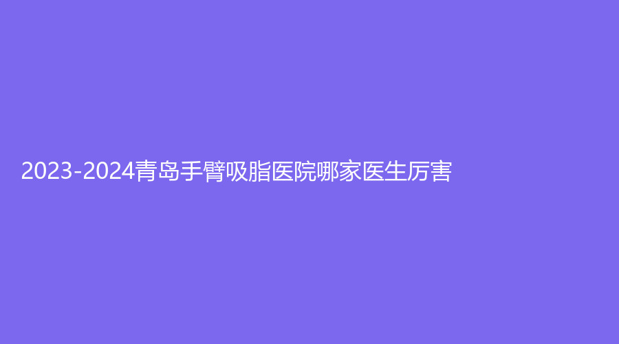 2023-2024青島手臂吸脂醫(yī)院哪家醫(yī)生厲害？