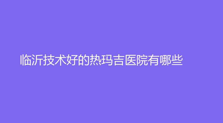臨沂技術(shù)好的熱瑪吉醫(yī)院有哪些？星范、塑美、市人民醫(yī)院醫(yī)學(xué)科等機(jī)構(gòu)榮登榜