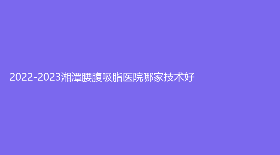 2022-2023湘潭腰腹吸脂醫(yī)院哪家技術(shù)好？
