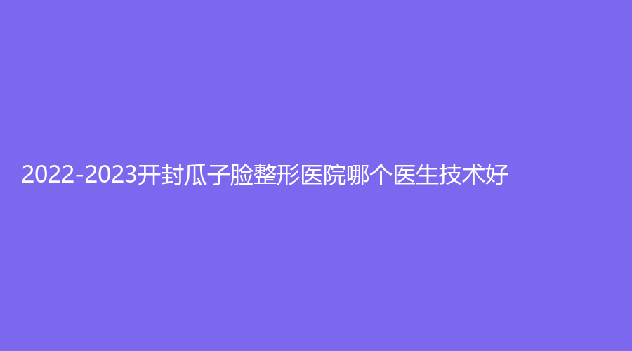 2022-2023開封瓜子臉整形醫(yī)院哪個(gè)醫(yī)生技術(shù)好？藝美醫(yī)學(xué)、孔令辛診所、市第二人