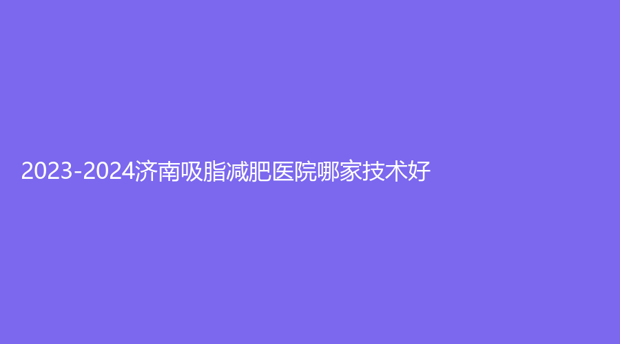 2023-2024濟(jì)南吸脂減肥醫(yī)院哪家技術(shù)好？