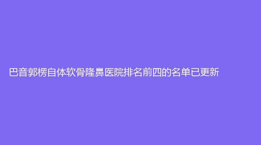 巴音郭楞自體軟骨隆鼻醫(yī)院排名前四的名單已更新！